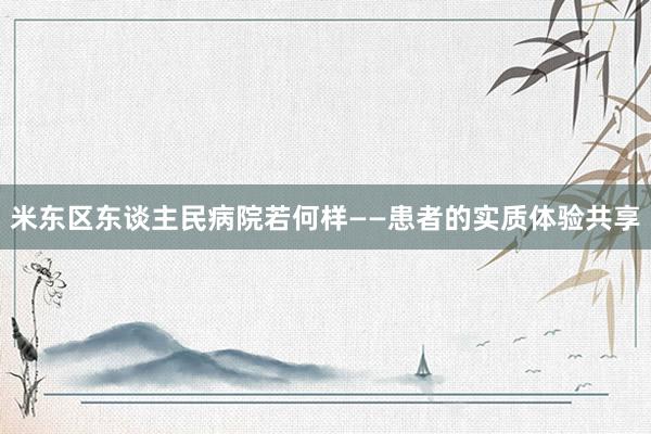 米东区东谈主民病院若何样——患者的实质体验共享