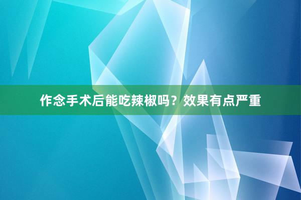 作念手术后能吃辣椒吗？效果有点严重