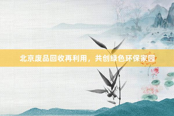 北京废品回收再利用，共创绿色环保家园